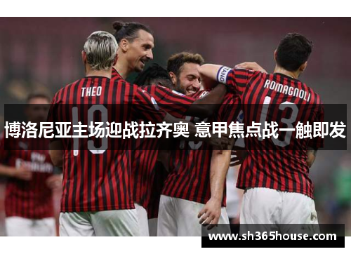 博洛尼亚主场迎战拉齐奥 意甲焦点战一触即发