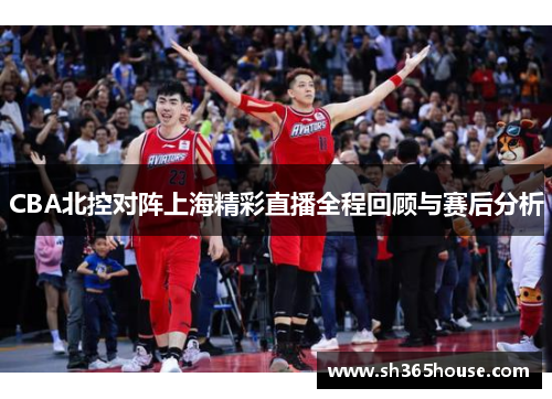 CBA北控对阵上海精彩直播全程回顾与赛后分析